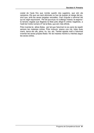 'HFLGHL[ ,, 3ULPjULD


3HQVDPHQW FDXVDO

     Aquest exercici consisteix a imaginar causes per les quals una persona fa
     o deixa de fer alguna cosa. És un exercici contrari al pensament
     associatiu, tan freqüent en les persones impulsives. Es tracta
     d’aconseguir raons lògiques i psicològiques tot evitant les respostes
     impulsives.
     L’exercici té tres moments, com pots veure en el guió que et presentem a
     continuació. Pots dir més o menys això:
           Hola. Avui jugarem al joc de SHU TXq 3HUTXq... Us diré com s’hi juga. Jo
           dic alguna cosa i vosaltres em pregunteu: per què? Estic sorprès (ells
           pregunten SHU TXq 