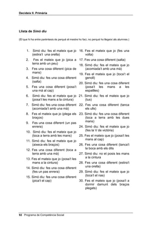 Doncs, per dues raons: perquè avui tots us esteu
           portant molt bé a la classe i perquè anit vaig veure a la televisió uns gossos
           que saben jugar a futbol. Quantes raons tinc per estar sorprès? Molt bé, dues
           raons. Continuem. Ara us posaré un problema diferent: ahir vaig tenir molt
           de fàstic (ells pregunten SHU TXq) Doncs, perquè vaig veure al carrer una
           rata morta i perquè un home havia escopit a la vorera, davant la meva porta.
           Quantes raons tinc per tenir fàstic? Molt bé, dues raons.
           Ara posarem el joc una mica més difícil: jo us pregunto SHU TXq? i vosaltres
           heu de donar-me tots els SHUTXq que pugueu.
           Comencem. A l’Àngels li agrada molt anar a la platja, però el diumenge
           passat no hi va anar, SHU TXq (Pots anotar a la pissarra totes les respostes no
           repetitives, mentre continues preguntant-los per què, fins que s’exhaureixin
           les respostes. Tu mateix en pots suggerir alguna).
           Ara us faré una altra pregunta i vosaltres heu de dir-me els perquè que se us
           acudeixin. En Jordi sempre es baralla amb els seus companys per qualsevol
           ximpleria, però avui un l’ha empès i en Jordi no s’hi ha barallat, sinó que li
           ha dit ben dit que no l’empenyés, per què? (Anota novament a la pissarra les
           respostes que donin i segueix preguntant-los SHU TXq)
     Quan acabin de donar possibles explicacions demana a tres o quatre
     infants que s’autoavaluïn, tot donant, també, les raons per les quals
     aquesta avaluació és positiva o negativa.


$XWRFRQWURO MRF GH 6LPy GLX

     Si el grup classe no coneix el joc has d’explicar-los que consisteix a
     acomplir les ordres que tu els donis, però només si abans de l’ordre has
     dit 6LPy GLX... Si no, no t’han d’obeir. Convé que pensin amb les quatre
     preguntes màgiques per jugar a aquest joc; ho pots aconseguir demanant
     a un o dos alumnes que, abans de començar el joc, pensin i contestin en
     veu alta les quatre preguntes màgiques referides al 6LPy GLX.
     Et recomanem que facis el joc en dos moments, primer amb tot el grup i
     després amb un petit grup mentre la resta observa.
     Per tal de donar més interès al joc i d’aconseguir una major atenció, s’han
     d’anar eliminant aquells infants que s’equivoquin: s’han de posar en un

 Programa de Competència Social
 