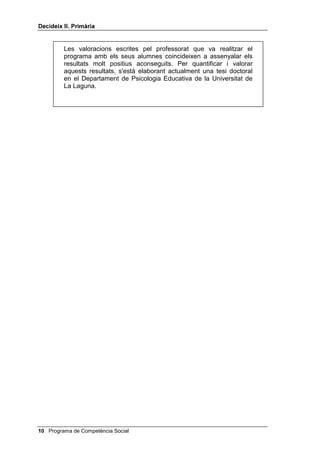 'HFLGHL[ ,, 3ULPjULD




1RWD VREUH OD YDORUDFLy GHO 3URJUDPD


      L'avaluació del programa nord-americà 7KLQN $ORXG de Camp i
      Basch (que s’ha tingut en compte a l’elaborar el programa
      'HFLGHL[) es troba en els capítols 6, 7 i 8 del 7KLQN $ORXG i a
      Wahlen i Henker 1HQV KLSHUDFWLXV O
HFRORJLD VRFLDO G
LGHQWLILFDFLy
      L WUDFWDPHQW, New York, Acadèmic Press. En aquesta avaluació
      es mesura el progrés en atenció auditiva, necessitat de
      reeiximent, control de la hiperactivitat, concentració en el treball i
      amabilitat contra hostilitat, i s'hi exposen els resultats de mesures
      estàndards de lectura, matemàtiques, fonètica, llenguatge
      rellevant, llenguatge intern i solució de problemes. Pràcticament
      en totes les variables, els resultats obtinguts amb el programa
      van ser molt superiors en relació amb el pretest i van ser millors i
      més duradors que amb altres programes.

      Una valoració d'aquest mateix programa, adaptat a nens petits i
      adreçat a la prevenció de la conducta antisocial, es pot veure a la
      tesi doctoral presentada per M. Dolores Martínez Francés, el
      1993, a la Facultat de Ciències de l'Educació de la Universitat de
      València, amb el títol /D LQWHUYHQFLy HGXFDWLYD SHU D OD SUHYHQFLy
      GH OD FRQGXFWD DQWLVRFLDO D O¶HVFROD L’autora va dur a terme el
      nostre programa de Competència Social (habilitats cognitives
      mitjançant el programa 'HFLGHL[ per a nens petits; habilitats
      socials i discussió de dilemes morals). Per avaluar els resultats
      va utilitzar el MEPS (solució de problemes, de Platt i Spivack),
      COPE (competència autopercebuda, de Harter), BAS 1
      (socialització, de Silva i Martorell), WISC (escala d’intel·ligència
      de Weschler, adaptada a nens) i va utilitzar un jurat independent
      per avaluar les habilitats socials. Als nou mesos, un cop acabat
      el programa, el posttest va demostrar que el grup experimental
      havia millorat en tots els subtests del WISC, en el lideratge
      adaptatiu, en l'empatia, en la conducta escolar global, en
      l'habilitat mitjans-fi i en el rendiment escolar general.

      Exactament el nostre mateix programa, però realitzat amb infants
      sords, ha estat descrit i avaluat a la tesi doctoral de la professora
      Maria J. Suárez Rodríguez, presentada a la Universitat de la
      Laguna, el 1997, amb el títol /DV KDELOLGDGHV VRFLDOHV HQ QLxRV
      VRUGRV SURIXQGRV. Després d'una detallada anàlisi (pàg. 406-430)
      de la millora aconseguida després del programa en les diferents
      habilitats socials, Suárez conclou (pàg. 431-436) que els alumnes
      sords van millorar significativament en ajustament emocional i
      autoimatge, en solució de problemes interpersonals, a preveure
      conseqüències, a resistir pressions de grup i en el fet de no
      esfondrar-se davant del fracàs.

                                                Programa de Competència Social 
 