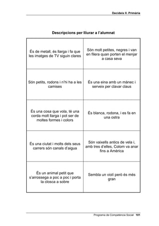 'HFLGHL[ ,, 3ULPjULD




                      'HVFULSFLRQV SHU OOHJLU

                                                                           

  És un vehicle molt llarg, va            És un vehicle gran, fa molt
  sobre vies i xiula molt fort          soroll i, a dins, s’hi aboquen els
                                          contenidors d’escombraries


                                                                           

 Està inclinat, és relliscós i es        És a les parets de les cases i
       troba en els parcs                  quan s’obre entra aire de
                                                   l’exterior


                                                                           

És de fusta, serveix per seure i        És de plàstic o de metall, té una
es gronxa endavant i endarrera           boleta molt petita a la punta i
                                              serveix per escriure


                                                                     
                                        És cúbica, està feta amb barres
És llarg, té unes tires de roba a
                                          de ferro i de vegades es fa
la punta i serveix per fregar el
                                           servir per tancar animals
               terra
                                                   salvatges


                                                                         

  És molt recte, té números i           Conté diners i es porta dins de
 ratlles i serveix per fer línies       les butxaques o de les bosses
      rectes i per mesurar




                                              Programa de Competència Social 
 