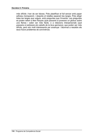 'HFLGHL[ ,, 3ULPjULD


2%-(7,86

      • Donar una conseqüència encertada per a cada fitxa que treguin en
        el joc QXq SDVVDULD VL 

      • Saber ensenyar a d’altres companys com es fa un dibuix amagat.


0$7(5,$/6

      • Les fitxes pel joc 4Xq SDVVDULD VL  de color blau o groc, segons la
        dificultat. En fotocopiar-les cal vigilar que les respostes coincideixin
        amb les preguntes corresponents (per darrera).
      • Cinc o sis exemplars diferents del dibuix amagat i fotocòpies
        suficients d’aquests cinc o sis exemplars per tal que n’hi hagi un per
        a cada alumne o alumna. No t’oblidis dels quatre dibuixos de la
        Mònica i en Pau.


3HQVDPHQW FRQVHTHQFLDO

     Per jugar a 4Xq SDVVDULD VL  has de tenir preparades les targes de
     preguntes i respostes dividides en dues piles, blaves i grogues. Has de
     tenir, a més, una pila amb targes blaves i una altra amb targes grogues,
     en blanc (o amb un dibuix al mig, una estrella, per exemple).
     Divideixes la classe en cinc o sis grups i els expliques que qui s’emporti
     una tarja blava guanya dos punts i qui n’aconsegueixi una de groga
     guanya un punt, però que les blaves són més difícils de respondre.
     Comences preguntant al grup número 1 quin color tria i els llegeixes la
     pregunta d’una tarja d’aquest color. Els dones un minut perquè pensin la
     resposta en grup i determinin qui respon. Si la resposta no és correcta es
     fa la mateixa pregunta al grup número 2, després al 3, etc. Si cap grup no
     encerta la resposta, la tarja es deixa a un costat. Després es passa al
     grup número 2, i se segueix el mateix procés, etc.
     El grup que respongui exactament el que hi ha darrera la tarja, se
     l’emporta; si respon una cosa diferent però sensata, s’emporta una tarja
     blava o groga en blanc (amb una estrella, per exemple).
     Al final guanya el grup que aconsegueix més punts.


'LEXL[ DPDJDW

     Explica’ls que no es tracta senzillament d’unir punts com en els dibuixos
     amagats que van numerats; es tracta d’unir, o bé els números de dos en
     dos, o bé, alternativament, números i lletres. Explica què significa
     DOWHUQDWLYDPHQW.


 Programa de Competència Social
 