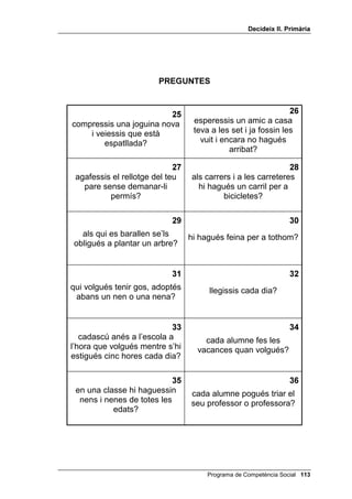 'HFLGHL[ ,, 3ULPjULD




                         35(*817(6



                                                                   
tiressis una carta a la bústia       mengéssim carn, fruita,
         de correus?                    verdura i llet?


                                                                
                                   quan t’arribés la pilota en un
   perdessis les ulleres?          partit no la volguessis passar
                                               a ningú?

                                                                   

convidessis algú a casa teva?      tinguéssim cura dels lavabos
                                           de l’escola?


                                                                   
tinguéssim la classe sempre        algú comencés a fumar des
         ordenada?                         de petit?


                                                                  
  intentessis fer els deures       no hi hagués transport públic
  mentre mires la televisió?           per anar a l’escola?


                                                                 
  fessin un programa molt
interessant a la televisió i se     l’aigua del mar fos dolça?
   n’anés el llum de casa?




                                        Programa de Competència Social 
 