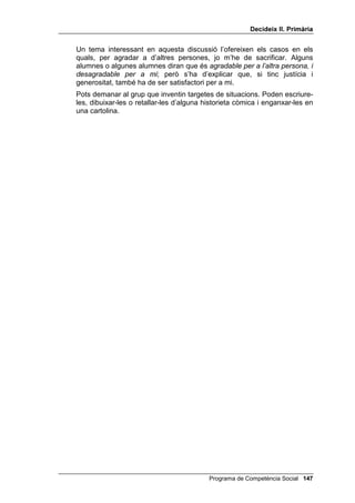 'HFLGHL[ ,, 3ULPjULD




                                                          /OLoy 



                      (O TXH pV DJUDGDEOH

,1752'8,Ï

   El tema dels sentiments, propis i aliens, està relacionat amb el de justícia:
   si fem el què és just, encara que ens costi o que suposi un sacrifici,
   estarem contents (consciència en pau) i donarem alegria als que tinguin
   una consciència recta. Però és útil que els nens i les nenes coneguin
   aquest camí dels sentiments, que és diferent del camí de la raó per tal de
   saber si alguna cosa s’ha de fer o no.
   Per tal de facilitar-los el treball, tots els sentiments es classifiquen en dos
   grups fàcilment identificables: sentiments agradables i desagradables.
   També és important que els facis veure que gairebé a tothom li agraden i
   li desagraden els mateixos sentiments: aquesta és precisament la base
   que fa possible una moral universal, més enllà de les diferències culturals
   i religioses.
   S’inclouen dos dibuixos per il·lustrar aquesta explicació: donar menjar a
   un animal abandonat, o tirar-li pedres.


2%-(7,86

   • Ser capaços de classificar els sentiments humans en DJUDGDEOHV i
     GHVDJUDGDEOHV.

   • Aprendre a distingir entre situacions que produeixen sentiments
     agradables i situacions que produeixen sentiments desagradables.




                                               Programa de Competència Social 
 