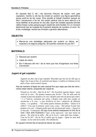 'HFLGHL[ ,, 3ULPjULD




                                                              /OLoy 



                         $XWRLQVWUXFFLRQV

,1752'8,Ï

   Per ensenyar a l’alumnat un llenguatge interior, amb el qual es donin
   instruccions a si mateixos, hem seguit Meichenbaum i Goodman i hem
   formulat quatre preguntes. Aquestes preguntes són:
           Què he de fer?
           De quantes maneres puc fer-ho?
           Quina és la millor?
           Com ho he fet?
   És essencial que aprenguin a formular-se aquestes quatre preguntes i a
   respondre-les adequadament. Si és el docent qui fa les preguntes, els
   infants no les interioritzaran, en canvi si es fan a si mateixos la primera
   pregunta, s'adonaran que es tracta de centrar-se en el seu treball.
   La segona pregunta és fonamental, ja que fomenta els plans alternatius.
   La tercera pregunta és important, ja que introdueix la idea d'escollir entre
   diverses solucions possibles, segons les conseqüències de cada una
   d'aquestes solucions.
   Les respostes que donen a la quarta pregunta consisteixen, molt sovint,
   en una sola paraula: bé, molt bé, malament. Per aconseguir una
   avaluació que sigui veritablement crítica, la tècnica més eficaç és un bon
   modelatge per la teva banda. Per exemple, després que els has modelat
   una tasca, dir: ho he fet de pressa i sense fer soroll; he seguit l’estratègia
   fins al final; he pensat molt bé les diferents alternatives; m’he mogut
   bastant del meu lloc, però he fet bé la feina; m'he esforçat tant com he
   pogut; etc.
   Una altra tècnica per aconseguir una avaluació crítica és concretar bé els
   criteris d'avaluació. Per exemple, l'esforç, l’eficàcia, el fet d'atenir-se a un
   pla, la constància, la netedat, etc.

                                                 Programa de Competència Social 
 