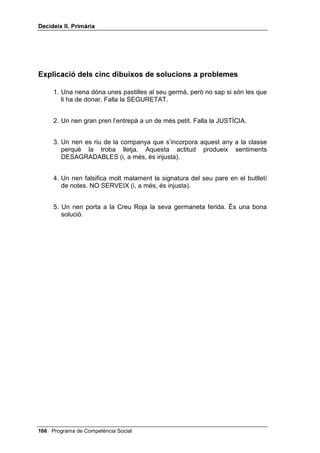 'HFLGHL[ ,, 3ULPjULD


     Després d’aquest modelatge, reparteixes als petits grups els cinc dibuixos
     que tens al final de la lliçó. Pots optar entre donar un dibuix a cada grup i
     després posar en comú els resultats, o donar a cada grup els cinc
     dibuixos i posar igualment en comú els resultats de cada grup. Digues-los
     que la solució que es presenti per a cada dibuix pot ser que acompleixi els
     quatre criteris o que en falli algun. Deixa’ls uns minuts perquè ho
     discuteixin en grup. A continuació, que cada grup vagi dient si la solució
     ha estat bona (perquè reunia els quatre criteris) o dolenta (perquè n’hi
     faltava algun, i quin o quins són els que hi falten).
     Pot resultar-te molt útil anar recollint escenes on s’acompleixin els quatre
     criteris o que en falli algun. Si estàs alerta, les trobaràs a les historietes
     còmiques, per exemple en els suplements dominicals d’alguns diaris.
     Encara és més interessant tenir aquestes escenes en vídeo: les pots
     enregistrar quan surten en una pel·lícula a la televisió.
     Es pot acabar amb la discussió de problemes, sense usar ja dibuixos.
     L’esforç de l’alumnat tindrà dos temps: primer ha de pensar el major
     nombre possible de solucions al problema, després ha de valorar
     aquestes solucions segons els quatre criteris.
     Un cop hagis plantejat una situació, l’alumne/a que aixequi la mà o a qui
     tu decideixis preguntar, haurà de suggerir com a mínim dues o tres
     solucions al problema que has plantejat. Aquestes solucions es podran
     discutir durant uns minuts, però sense que tu diguis quina creus que és la
     millor.
     Una vegada el tema s’hagi discutit suficientment, cada alumne o alumna
     haurà d’escriure en un paper la solució que li semblarà més segura, justa,
     eficaç i que produeixi més bons sentiments, i lliurar-te el paper. Els ha de
     quedar clar que aquesta solució que escriuran ha de ser la primera que
     intentarien realitzar si es trobessin davant un problema semblant.
     Aquí tens algunes situacions que et poden servir per a aquestes
     discussions en grup que acabem d’indicar:
     1. Un banc ofereix un premi a la classe per al millor mural sobre seguretat
        viària. El jutge ha de ser el professor i el premi és una entrada gratuïta
        al circ. Ahir, el teu professor et va dir que el millor mural era el teu, però
        l’Antoni, que ahir estava malalt, ve avui a classe amb el seu mural i el
        professor ara diu que el millor mural és el de l’Antoni. T’agrada molt el
        circ: què pots fer o dir davant d’aquest canvi d’opinió del professor?
     2. Quan tornes a casa teva no tens la clau i no hi ha ningú. Què pots fer?
     3. Has quedat amb els teus amics per jugar un partit abans de berenar a
        casa teva. En arribar a casa la teva mare et demana que l’acompanyis
        al metge. Què pots fer?




 Programa de Competència Social
 