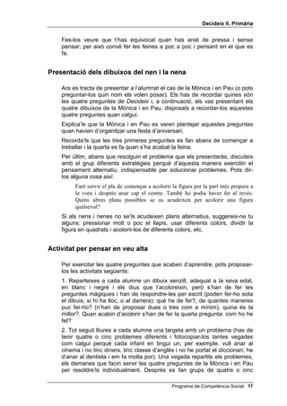 'HFLGHL[ ,, 3ULPjULD


     En aquesta lliçó 2, els i les alumnes t'hauran de copiar, com JDWV
     FRSLDGRUV, mentre tu els fas de model en acolorir una figura geomètrica
     sense sortir-te de les vores. S'ha escollit el treball d'acolorir perquè és
     fàcil i l'acostumen a fer bé; així poden dedicar tota la seva atenció a la
     nova habilitat, la de pensar en veu alta. Quan els modelis aquesta activitat
     utilitza frases curtes perquè puguin repetir-les amb facilitat. En un moment
     determinat has de modelar-los frustració després de cometre un HUURU. En
     el teu modelatge, també has d'insistir a generar alternatives.


2%-(7,8

      • Marcar-se una estratègia adequada per acolorir un dibuix, en
        resposta a la segona pregunta, GH TXDQWHV PDQHUHV KR SXF IHU


0$7(5,$/6

      • Dibuixos per acolorir
      • Llapis de colors
      • Els 4 dibuixos del nen i de la nena que han d’organitzar una festa
        d’aniversari


-XJDQW DO JDW FRSLDGRU

           Jugarem un altre cop al gat copiador. Recordeu que heu de dir allò que jo
           digui i fer el que jo faci. Jo acoloriré una figura i vosaltres m’imitareu en tot,
           però a l'aire, sense acolorir encara.
     Has de mantenir el llapis de color aixecat fins que vegis que tots els nens i
     nenes estan atents i preparats per copiar-te.
           Pensaré en veu alta. / Què he de fer? / He d’acolorir aquesta figura / sense
           sortir de la vora. / De quantes maneres puc fer-ho? / Puc fer amb molt de
           compte la part més propera a la vora i després anar més de pressa pel centre,
           / o a l’inrevés, començar pel centre i després anar amb més compte en
           acostar-me a la vora, / o puc dividir-la en tires i pintar-les de diferents
           colors, / o a quadrets... / Em surten quatre maneres possibles. / Quina és la
           millor? / Crec que la primera: aniré a poc a poc, / faré primer la part més
           propera a la vora / i després podré anar més de pressa pel centre. / Aquest és
           el meu pla. / Començaré. (Al cap d’una estona traspasses la línia de la
           vora i dius amb frustració:) Vaja!, m’he equivocat / per anar massa de
           pressa. / He sortit de la ratlla. / Bé, no hi fa res / aniré amb més compte. /
           Com ho he fet? / Ho he fet el millor que he pogut. / Quan he anat amb
           compte / no he sortit de la ratlla. /He treballat bé.
     En aquest moment fes el senyal de deixar de copiar.


 Programa de Competència Social
 
