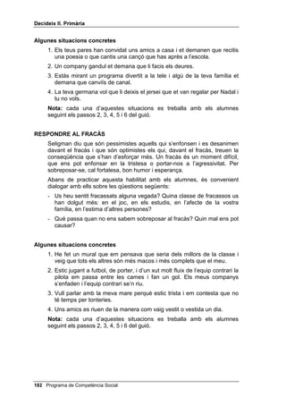 'HFLGHL[ ,, 3ULPjULD


     Abans de practicar aquesta habilitat amb els alumnes, és convenient
     dialogar amb ells sobre les qüestions següents:
     - Sabeu què és un compliment? Doneu-me’n alguns exemples.
     - Serveix per alguna cosa fer un compliment? A tu t’agrada que t’alabin?


$OJXQHV VLWXDFLRQV FRQFUHWHV
     1. Un amic teu treu la millor nota de tots en un examen.
     2. En una festa trobes un company o companya de classe que està molt
        maco o maca i tu vols que sàpiga que t’agrada molt com va vestit o
        vestida.
     3. Coneixes un nen o nena de la teva edat i et cau molt bé. Tu li ho vols
        dir.
     4. Quan vas cap a casa teva amb un amic, aquest ajuda a aixecar-se un
        nen petit que ha caigut.
     1RWD cada una d’aquestes situacions es treballa amb els alumnes
     seguint els passos 2, 3, 4, 5 i 6 del guió.


'(0$1$5 81 )$925
     Demanar un favor, o demanar ajuda, a algú és reconèixer que hi ha
     moltes coses que no podem fer sols. Hi ha qui no demana mai un favor,
     per timidesa o per orgull. Altres en demanen a totes hores, i això no es
     una habilitat social, sinó “cara”. L’habilitat consisteix a adonar-nos de
     quan necessitem ajuda i saber demanar-la.
     Abans de practicar aquesta habilitat amb els alumnes, és convenient
     dialogar amb ells sobre les qüestions següents:
     - Com us heu sentit quan algú us ha demanat un favor d’una manera
       barroera, com si us obligués? Hi ha diferents maneres de demanar un
       favor?
     - És útil saber demanar favors correctament? Hi ha gent que abusa,
       demanant favors a tothom? Doneu-ne algun exemple.


$OJXQHV VLWXDFLRQV FRQFUHWHV
     1. El germà d’un amic teu en sap molt, de mecànica, i li vols demanar que
        t’ajudi a arreglar la teva bicicleta.
     2. Vas al cinema amb un amic i et sembla que portes diners per comprar
        rosetes de blat de moro i una beguda, però t’adones que t’has deixat
        els diners a casa teva i vols demanar al teu amic que te’n deixi.
     3. No has entès una cosa que ha dit la mestra i quan acaba la classe li
        demanes que t’ho expliqui.
     4. Vols convidar un amic o amiga a dinar a casa teva i li demanes permís
        a la teva mare per fer-ho.

 Programa de Competència Social
 