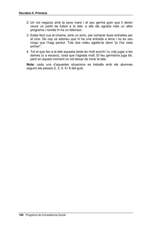 'HFLGHL[ ,, 3ULPjULD


$OJXQHV VLWXDFLRQV FRQFUHWHV
     1. Els teus pares han convidat uns amics a casa i et demanen que recitis
        una poesia o que cantis una cançó que has après a l’escola.
     2. Un company gandul et demana que li facis els deures.
     3. Estàs mirant un programa divertit a la tele i algú de la teva família et
        demana que canviïs de canal.
     4. La teva germana vol que li deixis el jersei que et van regalar per Nadal i
        tu no vols.
     1RWD cada una d’aquestes situacions es treballa amb els alumnes
     seguint els passos 2, 3, 4, 5 i 6 del guió.


5(6321'5( $/ )5$¬6
     Seligman diu que són pessimistes aquells qui s’enfonsen i es desanimen
     davant el fracàs i que són optimistes els qui, davant el fracàs, treuen la
     conseqüència que s’han d’esforçar més. Un fracàs és un moment difícil,
     que ens pot enfonsar en la tristesa o portar-nos a l’agressivitat. Per
     sobreposar-se, cal fortalesa, bon humor i esperança.
     Abans de practicar aquesta habilitat amb els alumnes, és convenient
     dialogar amb ells sobre les qüestions següents:
     - Us heu sentit fracassats alguna vegada? Quina classe de fracassos us
       han dolgut més: en el joc, en els estudis, en l’afecte de la vostra
       família, en l’estima d’altres persones?
     - Què passa quan no ens sabem sobreposar al fracàs? Quin mal ens pot
       causar?


$OJXQHV VLWXDFLRQV FRQFUHWHV
     1. He fet un mural que em pensava que seria dels millors de la classe i
        veig que tots els altres són més macos i més complets que el meu.
     2. Estic jugant a futbol, de porter, i d’un xut molt fluix de l’equip contrari la
        pilota em passa entre les cames i fan un gol. Els meus companys
        s’enfaden i l’equip contrari se’n riu.
     3. Vull parlar amb la meva mare perquè estic trista i em contesta que no
        té temps per tonteries.
     4. Uns amics es riuen de la manera com vaig vestit o vestida un dia.
     1RWD cada una d’aquestes situacions es treballa amb els alumnes
     seguint els passos 2, 3, 4, 5 i 6 del guió.




 Programa de Competència Social
 