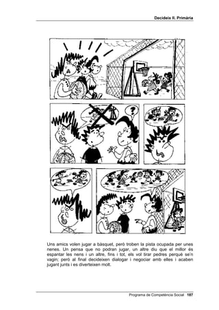 'HFLGHL[ ,, 3ULPjULD




Un nen es cola a la cua dels entrepans calents; la nena no l’insulta, però li
diu clarament que no té dret a fer això.




                                           Programa de Competència Social 
 