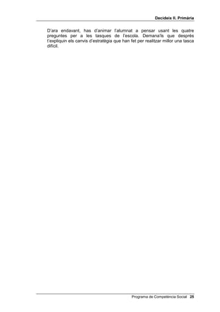 'HFLGHL[ ,, 3ULPjULD


0RGHODWJH DPE HO JDW FRSLDGRU

     En començar aquesta lliçó, inventa amb els nens i les nenes una
     discussió sobre cada una de les preguntes i les diverses respostes que es
     van donar la Mònica i en Pau quan havien d’organitzar l’aniversari. Pren-
     te la llibertat de suggerir-los idees: la Mònica i en Pau van pensar
     d’encarregar el berenar a una empresa, però era molt car; o llogar uns
     pallassos, però aquests tenien feina; o fer ells mateixos els entrepans i
     posar una pel·lícula divertida en el vídeo: això era el millor.
     A continuació expliques que avui el problema és nou: es tracta de fer un
     puzle. Primer fas un modelatge i tota la classe t’imita com gats copiadors,
     però a l’aire, sense tenir encara els puzles (que només els donaràs al
     final, quan s’indiqui).
     Per fer el modelatge, pots procedir, més o menys, així:
           Què he de fer avui? / He d’unir aquestes peces / perquè surti un dibuix./ De
           quantes maneres puc fer-ho? (Assenyala el segon dibuix de la Mònica i
           en Pau) / Podria mirar totes les peces a poc a poc. / O podria unir-les pel
           color. / O podria buscar alguna cosa que reconegués. / Quina és la millor
           solució? / Aquesta última, perquè si són sabates aniran a baix, si són rostres
           aniran a dalt. / Aquesta és la que seguiré: /buscar coses que reconegui. /
           Som-hi. / Això sembla una sabata. / Les sabates són a baix, / així, doncs, la
           posaré aquí sota.
     (Segueixes així amb dues o tres peces més. De cop i volta, agafes una
     peça i dius de manera impulsiva:)
           Aquesta! / Caram! No sé què és això... / Podria agafar aquesta peça, / però
           no sabria on posar-la. / No veig cap altra peça que reconegui. / He de seguir
           una estratègia diferent. / Intentaré aparellar-les pel color.
           (Un cop l’última peça estigui col·locada.) Com ho he fet? / He treballat
           bé / i ara estic content/a. / M’he fixat en peces que podia reconèixer / i
           després en els colors / i ha resultat una figura. / I com ho heu fet vosaltres?
           / Heu estat gats copiadors excel·lents (o regulars).
     Aquí has de donar el senyal per deixar de copiar.


)HQW XQ SX]OH

     Ara comença la segona part d’aquesta lliçó.
     Divideixes la classe en grups de quatre. Lliures un puzle amb 12 peces
     desordenades a cada grup, els ensenyes el model que ha de resultar i els
     demanes que facin el puzle en grup, elaborant primer una estratègia per
     realitzar-ho a partir de les quatre preguntes, i posant cadascú una peça
     per torns. En total, tres cada nen o nena. Quan el tinguin fet hi fas una
     ullada i els preguntes quina estratègia han seguit i com han respost a les
     quatre preguntes.




 Programa de Competència Social
 