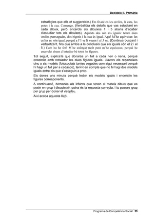 'HFLGHL[ ,, 3ULPjULD


      • Un full de gatets per modelar l’exercici de WUREDU HOV LJXDOV i cinc o
        sis models de WUREDU HOV LJXDOV, que després pots fotocopiar per
        tenir-ne un per a cada alumne.


8Q SX]OH

     Pots començar aquesta lliçó dient-los més o menys, això:
           Cada cop penseu millor responent les quatre preguntes. Quin problema vam
           resoldre durant la sessió anterior pensant així? Recordeu les estratègies que
           vam seguir per fer puzles? Els puzles els feu molt bé. Avui en farem un
           altre, també en grup. Aquí teniu un puzle per a cada grup. L’heu de fer
           pensant amb les quatre preguntes, és a dir, responent les quatre preguntes,
           però sense cridar, per no molestar als del grup del costat. Som-hi,
           comencem.
     Quan estiguin treballant, t’acostes a un grup i dius en veu alta, perquè et
     sentin tots els grups:
           Jo també col·locaré una peça: a veure, a veure on va... Però què faig? No
           tinc dret a agafar les vostres peces. Primer he de preguntar-vos si em deixeu
           que us ajudi. Em deixeu posar una peça en el vostre puzle? (Suposant que
           et diguin que sí.) Gràcies. Provaré amb el color, col·locant el costat d’una
           peça contra el d’una altra, a veure si correspon.
     Deixa que els nens i les nenes acabin el puzle i pregunta’ls com han
     contestat les quatre preguntes.
     Quan hagin acabat, recull els puzles i passa a la següent activitat.


7UREDU HOV LJXDOV

     Comença aquesta activitat amb tot el grup, explicant-los que el joc
     consisteix a trobar en un full els dibuixos que siguin completament iguals i
     encerclar-los. Explica la diferència entre FRPSOHWDPHQW LJXDOV i VHPEODQWV.
     Digues-los que facin els cercles amb retolador o bolígraf, perquè es vegi
     si s’han equivocat i han hagut de guixar. Pots modelar aquesta activitat
     així:
           El que he de fer avui és descobrir i encerclar els dibuixos que siguin iguals i
           fer-ho amb retolador o bolígraf, perquè es vegi si m’he equivocat. Quants
           dibuixos he d’encerclar?
     Aquest modelatge pots fer-lo amb un dibuix ampliat que pots col·locar a la
     pissarra, o a terra, i tot el grup et pot envoltar. Compte! Només és el teu
     modelatge, sense gats copiadors. Pots dir més o menys això:
           Què he de fer? He de descobrir i encerclar els dos dibuixos iguals. De
           quantes maneres puc fer-ho? He de mirar amb atenció totes les figures.
           (Comença a mirar.) També puc mirar part per part, no tota la figura
           sencera. O puc anar guixant els dibuixos que siguin diferents. Quina és la
           millor? Miraré les parts, no la figura sencera. (Pots provar altres

 Programa de Competència Social
 