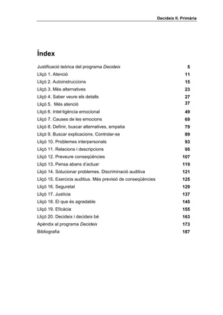 'HFLGHL[ ,, 3ULPjULD




ËQGH[
Justificació teòrica del programa 'HFLGHL[                                    
Lliçó 1. Atenció                                                            
Lliçó 2. Autoinstruccions                                                   
Lliçó 3. Més alternatives                                                   
Lliçó 4. Saber veure els detalls                                            
Lliçó 5. Més atenció                                                        
Lliçó 6. Intel·ligència emocional                                           
Lliçó 7. Causes de les emocions                                             
Lliçó 8. Definir, buscar alternatives, empatia                              
Lliçó 9. Buscar explicacions. Controlar-se                                  
Lliçó 10. Problemes interpersonals                                          
Lliçó 11. Relacions i descripcions                                          
Lliçó 12. Preveure conseqüències                                           
Lliçó 13. Pensa abans d’actuar                                             
Lliçó 14. Solucionar problemes. Discriminació auditiva                     
Lliçó 15. Exercicis auditius. Més previsió de conseqüències                
Lliçó 16. Seguretat                                                        
Lliçó 17. Justícia                                                         
Lliçó 18. El que és agradable                                              
Lliçó 19. Eficàcia                                                         
Lliçó 20. Decideix i decideix bé                                           
Apèndix al programa 'HFLGHL[                                               
Bibliografia                                                               
 