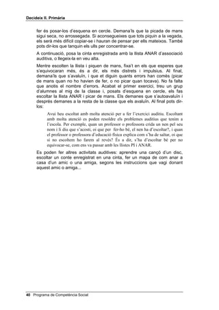 'HFLGHL[ ,, 3ULPjULD


         a poc en cada detall. He canviat d’estratègia i us he demanat ajut, perquè era
         difícil. Quina nova estratègia m’ha ajudat a trobar la solució? Ara us toca a
         vosaltres.
    Tot seguit, els expliques que donaràs un full a cadascú, perquè encerclin
    amb retolador les figures que siguin iguals. Llavors els reparteixes cinc o
    sis models (fotocopiats tantes vegades com calgui perquè hi hagi un full
    per a cadascú), tenint molta cura que no hi hagi dos models iguals entre
    els que s’asseguin a prop.
    Els deixes uns minuts perquè trobin els models iguals i encerclin les
    figures corresponents.
    A continuació, fes la posada en comú, on discutireu quina és la resposta
    encertada per a cadascun dels models que els has donat.


$VVRFLDFLy DXGLWLYD

    Pots dir-los més o menys això:
         En les tasques realitzades fins ara hem hagut d’usar la vista. Però moltes
         vegades, tant a l’escola com a casa, necessitem usar l’oïda. Per això, ara
         farem un exercici auditiu. Jo ho faré primer perquè entengueu com es fa.
         Escoltaré una llista de paraules enregistrada en una casset i he de picar de
         mans una vegada (fes-ho) cada cop que senti la paraula PI. Pensaré amb les
         quatre preguntes per fer-ho bé: Què he de fer? Picar de mans cada vegada
         que senti la paraula PI, i no fer-ho en sentir les altres. (Aquí et pots
         interrompre i que ells repeteixin la resposta a la pregunta: què he de
         fer?) De quantes maneres puc fer-ho? De dues maneres: puc pensar en un PI
         gran, o puc dir-me per a mi mateix 3, 3,... Quina és la millor? Aniré
         repetint en veu baixa 3, 3,... i estaré en silenci i amb atenció i picaré de
         mans ràpidament, per poder sentir la paraula següent. Començo.
    Posa la cinta amb la llista PI d’associació auditiva. Cada vegada que
    sentis una paraula, digues en veu baixa PI i mou el cap dient que no, si la
    paraula que sents és una altra.
    Equivoca’t amb la paraula PI, com si haguessis reaccionat sense
    reflexionar. Mostra disgust per haver-te equivocat i pica de mans amb la
    següent paraula que no sigui PI. Després, com fent un esforç, calma’t. Un
    cop hagis escoltat tota la llista, pregunta als nens i nenes què queda per
    fer, abans de donar el treball per acabat.
    Quan t’hagis preguntat FRP KR KH IHW i t’hagis autoavaluat dient que
    només t’has equivocat quan t’has precipitat, passa a explicar-los el que
    ells han de fer. Més o menys així:
         Ara, vosaltres heu de fer el mateix: picar de mans un cop en sentir una
         paraula. Primer la paraula serà PI i després serà ANAR. Preguntaré a un de
         vosaltres, perquè pensi en veu alta: què has de fer? Quan et contesti que s’ha
         de picar de mans un cop en sentir PI, digues-li: i quina és la següent
         pregunta que t’has de fer?
    Per evitar, en la mesura del possible, que alguns nens o nenes es quedin
    mirant a la resta per saber quan han de picar de mans, el millor que pots

                                                   Programa de Competència Social 
 