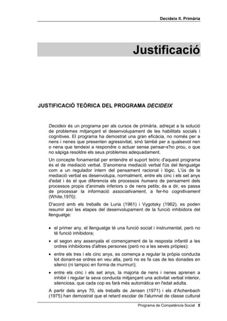 'HFLGHL[ ,, 3ULPjULD




                                              -XVWLILFDFLy



-867,),$,Ï 7(Ñ5,$ '(/ 352*5$0$ '(,'(,;


   'HFLGHL[ és un programa per als cursos de primària, adreçat a la solució
   de problemes mitjançant el desenvolupament de les habilitats socials i
   cognitives. El programa ha demostrat una gran eficàcia, no només per a
   nens i nenes que presenten agressivitat, sinó també per a qualsevol nen
   o nena que tendeixi a respondre o actuar sense pensar-s'ho prou, o que
   no sàpiga resoldre els seus problemes adequadament.
   Un concepte fonamental per entendre el suport teòric d'aquest programa
   és el de mediació verbal. S'anomena mediació verbal l'ús del llenguatge
   com a un regulador intern del pensament racional i lògic. L'ús de la
   mediació verbal es desenvolupa, normalment, entre els cinc i els set anys
   d'edat i és el que diferencia els processos KXPDQV de pensament dels
   processos propis d'animals inferiors o de nens petits; és a dir, es passa
   de processar la informació DVVRFLDWLYDPHQW, a fer-ho FRJQLWLYDPHQW
   (White,1970 
