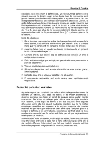 'HFLGHL[ ,, 3ULPjULD




2%-(7,86

      • Saber identificar emocions partint de l’expressió d’una cara i
        proposar possibles causes que han produït aquesta emoció.
      • Fer un laberint i altres activitats que s’indiquen tot donant-se
        instruccions en veu baixa.


0$7(5,$/6

      • Vuit dibuixos amb vuit cares: alegria, tristesa, enuig, sorpresa, por,
        vergonya, interès i avorriment.
      • Fitxes de ODEHULQWV VRSD GH OOHWUHV WUREDU HOV HUURUV...


DXVDOLWDW HPRFLRQDO

     En aquesta lliçó iniciem una activitat molt important, ja que per resoldre
     problemes interpersonals és fonamental saber com se senten les altres
     persones i per què se senten d’aquesta manera.
     Comença per mostrar als teus alumnes un dels vuit dibuixos (alegria,
     tristesa, enuig, sorpresa, por, vergonya, interès i avorriment) i demana’ls
     que, en silenci, escriguin un adjectiu que indiqui aquesta emoció (accepta
     tots els sinònims que siguin adequats). Demana’ls que escriguin, també,
     almenys dues causes per les quals algú pot sentir aquesta emoció.
     Pregunta’ls què ha escrit cadascú i resumeix-ho a la pissarra i, si vols,
     acaba amb una breu discussió sobre aquesta emoció i les seves
     possibles causes. Fes el mateix amb els altres set dibuixos.
     A continuació, oralment, fes l’exercici invers, és a dir, del fet a l’emoció,
     pregunta’ls, per exemple: com se sentiria un nen o una nena a qui regalen
     una pilota nova, o si se li mor el seu gat, o si descobreixen que ha dit una
     mentida, o si li surt un gos molt gran pel carrer, o si l’insulten, o si veu
     nevar al seu poble, o si li agrada molt el futbol i veu un partit entre el Real
     Madrid i el Barcelona, o si no entén res de l’explicació del professor, etc.
     Tot seguit, organitza una discussió sobre com identificar emocions. Les
     preguntes clau d’aquesta discussió han de ser: us ha passat alguna
     vegada d’estar tristos o enfadats i no saber per què?, us ha passat de
     veure altres persones tristes o enfadades i no entendre per què?
     Una última activitat emocional molt divertida és la que podem anomenar
     “representar i endevinar”. Has de donar un paperet secret, amb un
     número de l’1 al 8, a vuit criatures. Els els dones desordenadament,
     després de remenar-los, i sense que ningú vegi el paper dels altres.
     Juntament amb el paper secret els dones una fotocòpia de la llista de

 Programa de Competència Social
 