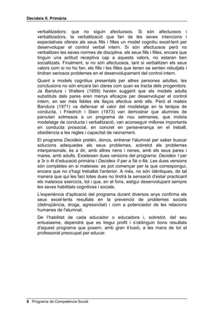 'HFLGHL[ ,, 3ULPjULD


que el problema no és en la voluntat (ser dolent), sinó en l'enteniment
(no veure una altra cosa). És una notícia plena d'esperança, perquè
aquests pensaments es poden ensenyar.
Però ¿quins són aquests pensaments necessaris per a la relació
interpersonal? Són cinc: el pensament causal, l’alternatiu, el
conseqüencial, el de perspectiva i el de mitjans-fi.
(O SHQVDPHQW FDXVDO és la capacitat de determinar on és el problema.
És la capacitat de formular el problema. És l'habilitat de diagnosticar
correctament els problemes interpersonals. Aquells que no tenen aquest
pensament solen atribuir els seus problemes als altres (és que el mestre
o la mestra em té mania, és que la meva dona em fa la vida
impossible) o a la mala sort.
(O SHQVDPHQW DOWHUQDWLX és la capacitat de generar el major nombre
possible de solucions, un cop s’ha formulat el problema: podríem
demanar un préstec, o tenir menys despeses, o vendre alguna cosa, o fer
algun treball extra, ¡o robar!, etc. Qui no té aquest pensament, no sap per
on anar i sol buscar una sortida violenta. Antonio Machado deia que de
cada deu caps espanyols, un pensa i nou envesteixen. Els qui
envesteixen són aquells que no tenen pensament alternatiu. Aquest
pensament alternatiu és també necessari per exercitar bé el pensament
causal.
(O SHQVDPHQW FRQVHTHQFLDO és la capacitat de preveure les
conseqüències de les actuacions pròpies i alienes. Deia Hegel que la
maduresa humana consisteix a preveure les conseqüències i assumir-les.
(O SHQVDPHQW GH SHUVSHFWLYD és la capacitat de posar-se en el lloc de
l'altre, de sortir de l'egocentrisme. Les persones agressives tenen molta
dificultat per posar-se en el lloc d'un altre (recordeu, per exemple, els
violadors). Però a tots ens costa; és el que costa més.
(O SHQVDPHQW GH PLWMDQVIL és la capacitat de tenir objectius i saber
seleccionar els millors mitjans per aconseguir-los. Qui no té objectius
actua a batzegades; qui no sap escollir els mitjans per aconseguir aquests
objectius s'amarga.
L'èxit espectacular del programa de Spivack i Shure, tant amb els infants
amb conductes assertives, com amb els que tenen comportaments
agressius i, també, amb els predelinqüents, va suggerir als professionals
la conveniència d'ajuntar l’enfocament impersonal de Meichenbaum amb
l'interpersonal de Spivack i Shure. Aquest fou l'origen, per exemple, del
programa 3HQVD HQ YHX DOWD, de Camp i Bash (1981) i d'altres, dissenyats
per De Bono (1991), per R. Ross (1995), per V. Garrido Genovés (1990 i
1993), etc.
Tot el nostre programa es mourà en el camp de la solució de problemes
impersonals i interpersonals, aquesta serà la seva primera característica.
La segona, igualment important, serà l'entrenament en habilitats
cognitives, principalment per mitjà d'un modelatge continu per part del
professorat. Els estudis de Glueck (1972) i de Lefkowitz (1977) han
distingit tres possibilitats: que els pares i les mares siguin afectuosos i
verbalitzadors de les seves intencions; que siguin afectuosos i no

                                            Programa de Competència Social 
 