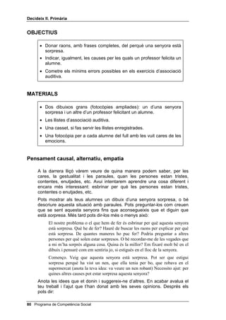 'HFLGHL[ ,, 3ULPjULD




                                                             /OLoy 



        'HILQLU EXVFDU DOWHUQDWLYHV HPSDWLD

,1752'8,Ï

   A les lliçons anteriors hem tractat de la primera habilitat necessària per
   solucionar problemes interpersonals: saber identificar les emocions, i
   també de la segona: saber assenyalar la causa d’alguna cosa, l’arrel d’un
   problema o d’un fet. Ambdues habilitats formen part del que s’anomena
   SHQVDPHQW FDXVDO, que comprèn, tant l’habilitat de buscar la causa d’un
   fet (per què va caure aquest nen de la bicicleta?), com la causa d’una
   emoció (per què està contenta aquesta nena?). Ja que les causes poden
   ser diverses, els alumnes i les alumnes han de dir totes les alternatives
   possibles que se’ls acudeixin. Així exerciten el pensament alternatiu.
   També exercitaran aquest pensament alternatiu, conjuntament amb
   l’empatia o pensament de perspectiva, quan se’ls demani que diguin totes
   les formes que se’ls ocorrin de consolar una persona que està trista per
   alguna cosa.
   En donar alternatives, l’alumnat tendeix a ser repetitiu, per la llei del
   mínim esforç: si algú diu que una nena està contenta perquè porta
   sabates noves, un altre dirà perquè té un vestit nou, o una joguina nova,
   etc. Si algú diu que per consolar un nen que està trist li podria donar un
   gelat, l’altre dirà que un xiclet, o un caramel, etc. Per animar-los a donar
   respostes que siguin totalment noves, no repetitives, pots donar-los un
   punt per una resposta repetitiva (si és exactament la mateixa, zero punts)
   i cinc punts si és nova.
   El millor és fer servir dibuixos o fotografies, tant per al teu modelatge, com
   perquè el grup busqui la causa d’alguna cosa. Però també pots proposar
   un cas verbalment, sense imatges.
   La feina d’atenció auditiva que es presenta en aquesta lliçó és més difícil
   que la de la lliçó 5, ja que, a més d’atenció i control, exigeix rapidesa
   mental per classificar les paraules que sentin i saber, per exemple, si és
   el nom d’un animal, d’una peça de roba o de calçat, o es descriu alguna
   cosa que fem amb els peus, etc.

                                               Programa de Competència Social 
 