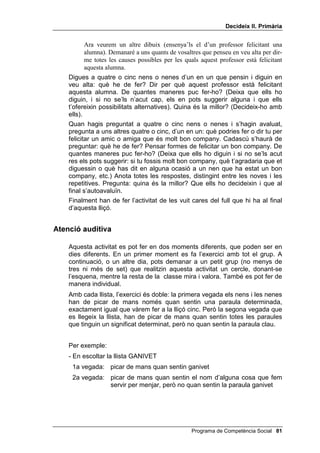 'HFLGHL[ ,, 3ULPjULD


2%-(7,86

      • Donar raons, amb frases completes, del perquè una senyora està
        sorpresa.
      • Indicar, igualment, les causes per les quals un professor felicita un
        alumne.
      • Cometre els mínims errors possibles en els exercicis d’associació
        auditiva.


0$7(5,$/6

      • Dos dibuixos grans (fotocòpies ampliades): un d’una senyora
        sorpresa i un altre d’un professor felicitant un alumne.
      • Les llistes d’associació auditiva.
      • Una casset, si fas servir les llistes enregistrades.
      • Una fotocòpia per a cada alumne del full amb les vuit cares de les
        emocions.


3HQVDPHQW FDXVDO DOWHUQDWLX HPSDWLD

     A la darrera lliçó vàrem veure de quina manera podem saber, per les
     cares, la gestualitat i les paraules, quan les persones estan tristes,
     contentes, enutjades, etc. Avui intentarem aprendre una cosa diferent i
     encara més interessant: esbrinar per què les persones estan tristes,
     contentes o enutjades, etc.
     Pots mostrar als teus alumnes un dibuix d’una senyora sorpresa, o bé
     descriure aquesta situació amb paraules. Pots preguntar-los com creuen
     que se sent aquesta senyora fins que aconsegueixis que et diguin que
     està VRUSUHVD. Més tard pots dir-los més o menys això:
           El nostre problema o el que hem de fer és esbrinar per què aquesta senyora
           està sorpresa. Què he de fer? Hauré de buscar les raons per explicar per què
           està sorpresa. De quantes maneres ho puc fer? Podria preguntar a altres
           persones per què solen estar sorpresos. O bé recordar-me de les vegades que
           a mi m’ha sorprès alguna cosa. Quina és la millor? Em fixaré molt bé en el
           dibuix i pensaré com em sentiria jo, si estigués en el lloc de la senyora.
           Començo. Veig que aquesta senyora està sorpresa. Pot ser que estigui
           sorpresa perquè ha vist un nen, que ella tenia per bo, que robava en el
           supermercat (anota la teva idea: va veure un nen robant) Necessito ajut: per
           quines altres causes pot estar sorpresa aquesta senyora?
     Anota les idees que et donin i suggereix-ne d’altres. En acabar avalua el
     teu treball i l’ajut que t’han donat amb les seves opinions. Després els
     pots dir:

 Programa de Competència Social
 