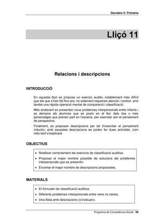 'HFLGHL[ ,, 3ULPjULD




                                                      /OLoy 



                  3UREOHPHV LQWHUSHUVRQDOHV

,1752'8,Ï

   A les cinc primeres lliçons, els problemes presentats als nens i a les
   nenes han estat problemes impersonals: acolorir, resoldre laberints,
   discriminació auditiva, etc. A les lliçons 6, 7 i 8 s’han ensenyat les
   habilitats necessàries per resoldre problemes interpersonals. No obstant
   això, és en aquesta lliçó quan se’ls presenten per primera vegada
   problemes interpersonals, insistint especialment en els problemes entre
   dos infants. Conjuntament amb els problemes interpersonals, es
   presenten diferents tipus de solucions. No es tracta de donar UHFHSWHV per
   resoldre problemes interpersonals, sinó G¶REULUORV OD PHQW, ampliant el
   repertori de solucions.


2%-(7,8

    • Donar solucions adequades als problemes interpersonals que se’ls
      presentin.




0$7(5,$/6

    • Una llista de solucions.
    • Una llista de problemes.
    • Pissarra.




                                             Programa de Competència Social 
 