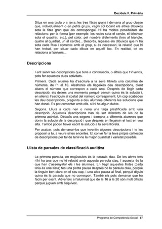 'HFLGHL[ ,, 3ULPjULD




                                                         /OLoy 



                  5HODFLRQV L GHVFULSFLRQV

,1752'8,Ï

   En aquesta lliçó es proposa un exercici auditiu notablement més difícil
   que els que s’han fet fins ara; no solament requereix atenció i control, sinó
   també una ràpida operació mental de comparació i classificació.
   Més endavant es presenten nous problemes interpersonals entre infants i
   es demana als alumnes que es posin en el lloc dels dos o més
   personatges que prenen part en l’escena, per exercitar així el pensament
   de perspectiva.
   Finalment, es proposen descripcions per tal d’exercitar el pensament
   inductiu; amb aquestes descripcions es poden fer dues activitats, com
   més tard s’explicarà.


2%-(7,86

    • Realitzar correctament els exercicis de classificació auditiva.
    • Proposar el major nombre possible de solucions als problemes
      interpersonals que es presentin.
    • Encertar el major nombre de descripcions proposades.


0$7(5,$/6

    • El formulari de classificació auditiva.
    • Diferents problemes interpersonals entre nens i/o nenes.
    • Una llista amb descripcions (s’inclouen).


                                                Programa de Competència Social 
 