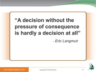 “A decision without the
pressure of consequence
is hardly a decision at all”
                              - Eric Langmuir




          Copyright © 2013 Spinnaker            13
 