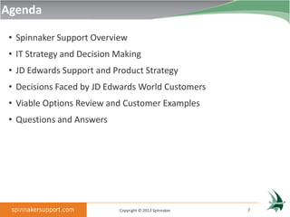 Agenda

 • Spinnaker Support Overview
 • IT Strategy and Decision Making
 • JD Edwards Support and Product Strategy
 • Decisions Faced by JD Edwards World Customers
 • Viable Options Review and Customer Examples
 • Questions and Answers




                            Copyright © 2013 Spinnaker   2
 