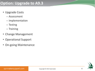 Option: Upgrade to A9.3

 • Upgrade Costs
   – Assessment
   – Implementation
   – Testing
   – Training

 • Change Management
 • Operational Support
 • On-going Maintenance




                          Copyright © 2013 Spinnaker   42
 
