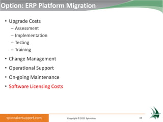 Option: ERP Platform Migration

 • Upgrade Costs
   – Assessment
   – Implementation
   – Testing
   – Training

 • Change Management
 • Operational Support
 • On-going Maintenance
 • Software Licensing Costs




                              Copyright © 2013 Spinnaker   48
 