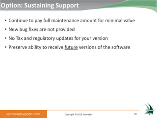 Option: Sustaining Support

 • Continue to pay full maintenance amount for minimal value
 • New bug fixes are not provided
 • No Tax and regulatory updates for your version
 • Preserve ability to receive future versions of the software




                              Copyright © 2013 Spinnaker         50
 