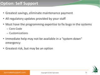 Option: Self Support

 • Greatest savings, eliminate maintenance payment
 • All regulatory updates provided by your staff
 • Must have the programming expertise to fix bugs in the systems
   – Core Code
   – Customizations

 • Immediate help may not be available in a “system down”
   emergency
 • Greatest risk, but may be an option




                             Copyright © 2013 Spinnaker     51
 