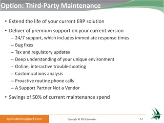 Option: Third-Party Maintenance

 • Extend the life of your current ERP solution
 • Deliver of premium support on your current version
   – 24/7 support, which includes immediate response times
   – Bug fixes
   – Tax and regulatory updates
   – Deep understanding of your unique environment
   – Online, interactive troubleshooting
   – Customizations analysis
   – Proactive routine phone calls
   – A Support Partner Not a Vendor

 • Savings of 50% of current maintenance spend


                               Copyright © 2013 Spinnaker    52
 