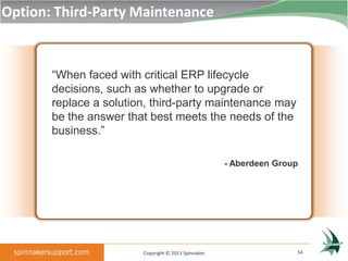 Option: Third-Party Maintenance



       “When faced with critical ERP lifecycle
       decisions, such as whether to upgrade or
       replace a solution, third-party maintenance may
       be the answer that best meets the needs of the
       business.”

                                                     - Aberdeen Group




                        Copyright © 2013 Spinnaker                  54
 