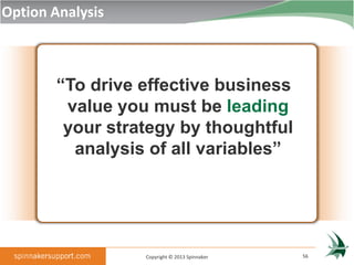 Option Analysis



        “To drive effective business
         value you must be leading
         your strategy by thoughtful
          analysis of all variables”




                  Copyright © 2013 Spinnaker   56
 