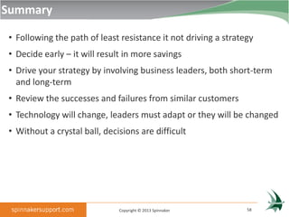 Summary

• Following the path of least resistance it not driving a strategy
• Decide early – it will result in more savings
• Drive your strategy by involving business leaders, both short-term
  and long-term
• Review the successes and failures from similar customers
• Technology will change, leaders must adapt or they will be changed
• Without a crystal ball, decisions are difficult




                              Copyright © 2013 Spinnaker        58
 