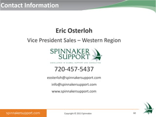 Contact Information


                   Eric Osterloh
        Vice President Sales – Western Region



                   720-457-5437
               eosterloh@spinnakersupport.com
                 info@spinnakersupport.com
                 www.spinnakersupport.com




                        Copyright © 2013 Spinnaker   60
 