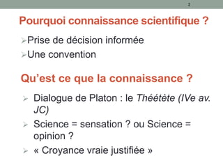 Pourquoi connaissance scientifique ?
Prise de décision informée
Une convention
2
Qu’est ce que la connaissance ?
 Dialogue de Platon : le Théétète (IVe av.
JC)
 Science = sensation ? ou Science =
opinion ?
 « Croyance vraie justifiée »
 