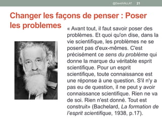 Changer les façons de penser : Poser
les problemes
@DavidVALLAT 21
« Avant tout, il faut savoir poser des
problèmes. Et quoi qu'on dise, dans la
vie scientifique, les problèmes ne se
posent pas d'eux-mêmes. C'est
précisément ce sens du problème qui
donne la marque du véritable esprit
scientifique. Pour un esprit
scientifique, toute connaissance est
une réponse à une question. S'il n'y a
pas eu de question, il ne peut y avoir
connaissance scientifique. Rien ne va
de soi. Rien n'est donné. Tout est
construit» (Bachelard, La formation de
l’esprit scientifique, 1938, p.17).
 