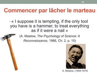 Commencer par lâcher le marteau
• « I suppose it is tempting, if the only tool
you have is a hammer, to treat everything
as if it were a nail »
• (A. Maslow, The Psychology of Science: A
Reconnaissance, 1966, Ch. 2, p. 15)
A. Maslow, (1908-1970)
22
 