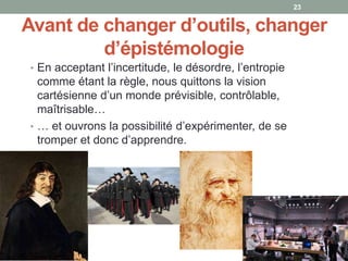 Avant de changer d’outils, changer
d’épistémologie
• En acceptant l’incertitude, le désordre, l’entropie
comme étant la règle, nous quittons la vision
cartésienne d’un monde prévisible, contrôlable,
maîtrisable…
• … et ouvrons la possibilité d’expérimenter, de se
tromper et donc d’apprendre.
23
 