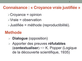 Connaisance : « Croyance vraie justifiée »
Croyance = opinion
Vraie = observation
Justifiée = méthode (reproductibilité).
3
Methode
 Dialogue (opposition)
 Apporter des preuves réfutables
(contextualiser) => K. Popper (Logique
de la découverte scientifique, 1935)
 