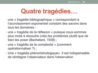 Quatre tragédies…
• une « tragédie bibliographique » correspondant à
l’accroissement exponentiel constant des savoirs dans
tous les domaines ;
• une « tragédie de la réflexion » puisque nous sommes
plus incité à résoudre (vite) les problèmes plutôt que de
bien les poser (Bachelard, 1938) ;
• une « tragédie de la complexité » (comment
opérationnaliser ?) ;
• Une « tragédie phénoménologique». Il est indispensable
de réintégrer l’observateur dans l'observation
38@DavidVALLAT
 