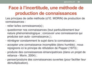 Face à l’incertitude, une méthode de
production de connaissances
Les principes de cette méthode (cf E. MORIN) de production de
connaissances :
• relier la/les connaissance(s) ;
• questionner nos connaissances (tout particulièrement leur
nature phénoménologique ; concevoir une connaissance qui
produise son auto- connaissance.) ;
• réintégrer constamment le sujet dans la connaissance ;
• accepter une connaissance incomplète (donc humble) ; nous
rejoignons ici le principe de réfutation de Popper (1973) ;
• produire des connaissances émancipatrices (dans un projet de
reliance - Morin, 2004) ;
• penser/produire des connaissances ouvertes (pour faciliter leur
démultiplication).
39@DavidVALLAT
 