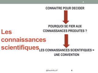 Les
connaissances
scientifiques
4
4
CONNAITRE POUR DECIDER
@DavidVALLAT
POURQUOI SE FIER AUX
CONNAISSANCES PRODUITES ?
LES CONNAISSANCES SCIENTIFIQUES =
UNE CONVENTION
 