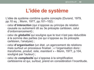 L’idée de système
L’idée de système combine quatre concepts (Durand, 1979,
pp.10 sq. ; Morin, 1977, pp.101–102) :
• celui d’interaction (qui s’oppose au principe de relation
causale ou autrement dit au 3e précepte cartésien, celui
d’ordonnancement) ;
• celui de globalité qui souligne que le tout n’est pas réductible
à la somme des parties (ce qui s’oppose au 2e précepte
cartésien, l’analyse) ;
• celui d’organisation (un état, un agencement de relations
mais surtout un processus finalisé ; « l’organisation donc :
transforme, produit, relie, maintient » - Morin, 1977, p.104,
souligné par l'auteur) ;
• celui de complexité qui s’oppose à la simplification
cartésienne et qui, surtout, prend en considération l’incertitude.
42@DavidVALLAT
 