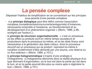 La pensée complexe
Dépasser l’habitus de simplification en se concentrant sur les principes
sous-jacents d’une pensée complexe
• «Le principe dialogique peut être défini comme l’association
complexe (complémentaire/concurrente/antagoniste) d’instances,
nécessaires ensemble à l’existence, au fonctionnement et au
développement d’un phénomène organisé » (Morin, 1986, p.98,
souligné par l'auteur).) ;
• le principe de récursion organisationnelle : « c’est un processus
où les effets ou produits sont en même temps causateurs et
producteurs dans le processus lui-même, et où les états finaux sont
nécessaires à la génération des états initiaux. Ainsi le processus
récursif est un processus qui se produit / reproduit lui-même à
condition évidemment d’être alimenté par une source, une réserve ou
un flux extérieur » (Morin, 1986, p.101).)
• le principe hologrammatique s’inspire d’une analogie à
l’hologramme. «L’hologramme démontre donc la réalité physique d’un
type étonnant d’organisation, où le tout est dans la partie qui est dans
le tout, et où la partie pourrait être plus ou moins apte à régénérer le
tout » (Morin, 1986, p.101).
43@DavidVALLAT
 