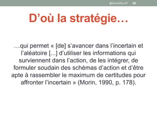 D’où la stratégie…
…qui permet « [de] s’avancer dans l’incertain et
l’aléatoire [...] d’utiliser les informations qui
surviennent dans l’action, de les intégrer, de
formuler soudain des schémas d’action et d’être
apte à rassembler le maximum de certitudes pour
affronter l’incertain » (Morin, 1990, p. 178).
45@DavidVALLAT
 