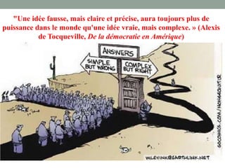 "Une idée fausse, mais claire et précise, aura toujours plus de
puissance dans le monde qu'une idée vraie, mais complexe. » (Alexis
de Tocqueville, De la démocratie en Amérique)
 