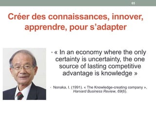 Créer des connaissances, innover,
apprendre, pour s’adapter
• « In an economy where the only
certainty is uncertainty, the one
source of lasting competitive
advantage is knowledge »
• Nonaka, I. (1991). « The Knowledge-creating company »,
Harvard Business Review, 69(6).
65
 