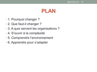 PLAN
• 1. Pourquoi changer ?
• 2. Que faut-il changer ?
• 3. A quoi servent les organisations ?
• 4. S’ouvrir à la complexité
• 5. Comprendre l’environnement
• 6. Apprendre pour s’adapter
@DavidVALLAT 8
 