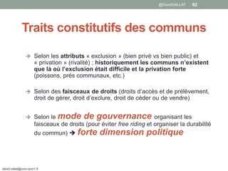  Selon les attributs « exclusion » (bien privé vs bien public) et
« privation » (rivalité) ; historiquement les communs n’existent
que là où l’exclusion était difficile et la privation forte
(poissons, prés communaux, etc.)
 Selon des faisceaux de droits (droits d’accès et de prélèvement,
droit de gérer, droit d’exclure, droit de céder ou de vendre)
 Selon le mode de gouvernance organisant les
faisceaux de droits (pour éviter free riding et organiser la durabilité
du commun)  forte dimension politique
david.vallat@univ-lyon1.fr
82
Traits constitutifs des communs
@DavidVALLAT
 